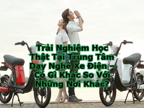 Trải Nghiệm Học Thật Tại Trung Tâm Dạy Nghề Xe Điện – Có Gì Khác So Với Những Nơi Khác?